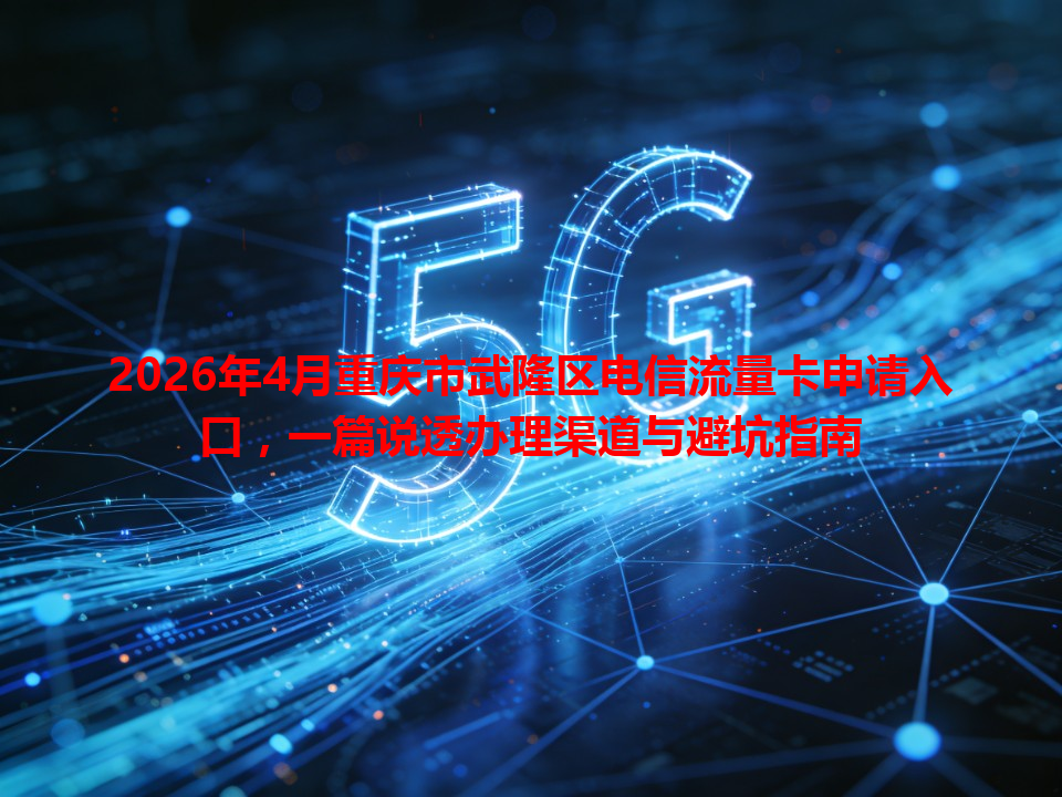 2026年4月重庆市武隆区电信流量卡申请入口，一篇说透办理渠道与避坑指南