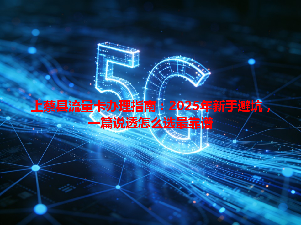 上蔡县流量卡办理指南：2025年新手避坑，一篇说透怎么选最靠谱