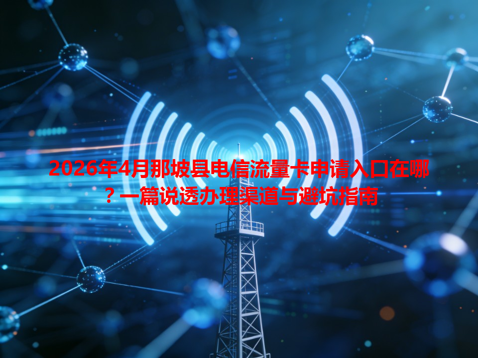 2026年4月那坡县电信流量卡申请入口在哪？一篇说透办理渠道与避坑指南