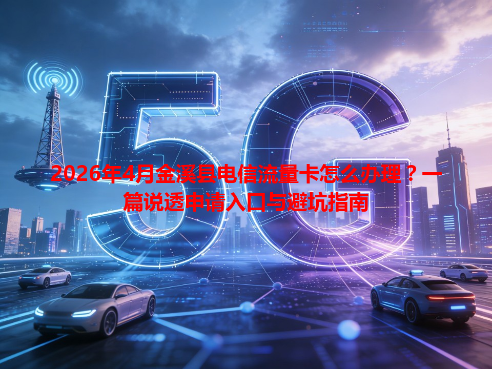 2026年4月金溪县电信流量卡怎么办理？一篇说透申请入口与避坑指南