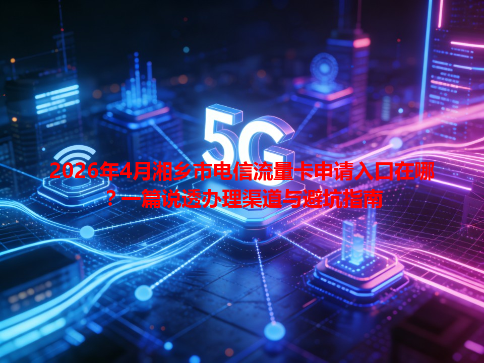 2026年4月湘乡市电信流量卡申请入口在哪？一篇说透办理渠道与避坑指南