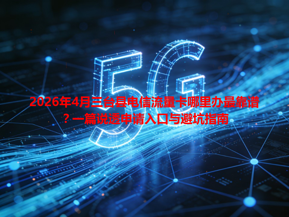 2026年4月三台县电信流量卡哪里办最靠谱？一篇说透申请入口与避坑指南