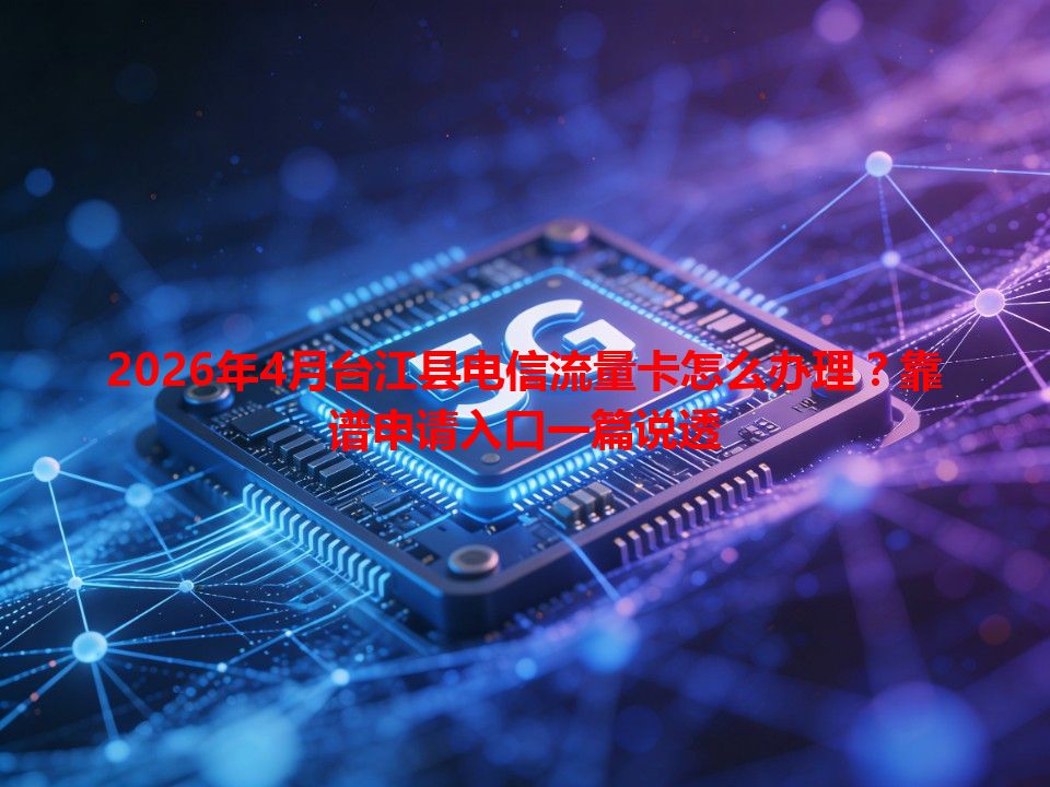 2026年4月台江县电信流量卡怎么办理？靠谱申请入口一篇说透