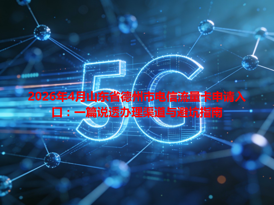 2026年4月山东省德州市电信流量卡申请入口：一篇说透办理渠道与避坑指南