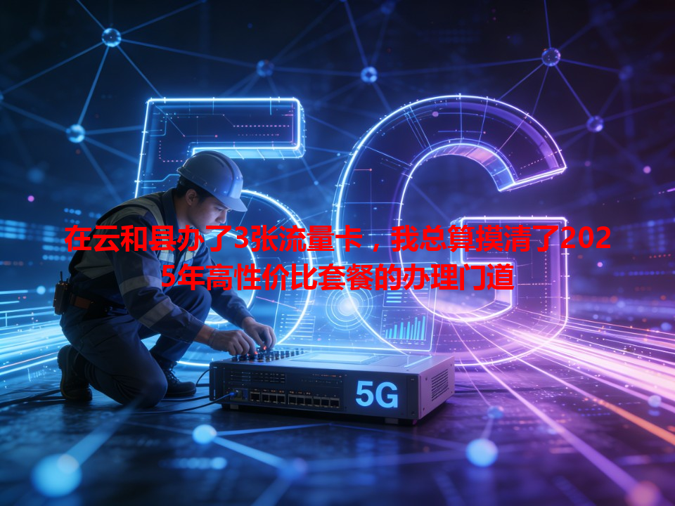在云和县办了3张流量卡，我总算摸清了2025年高性价比套餐的办理门道