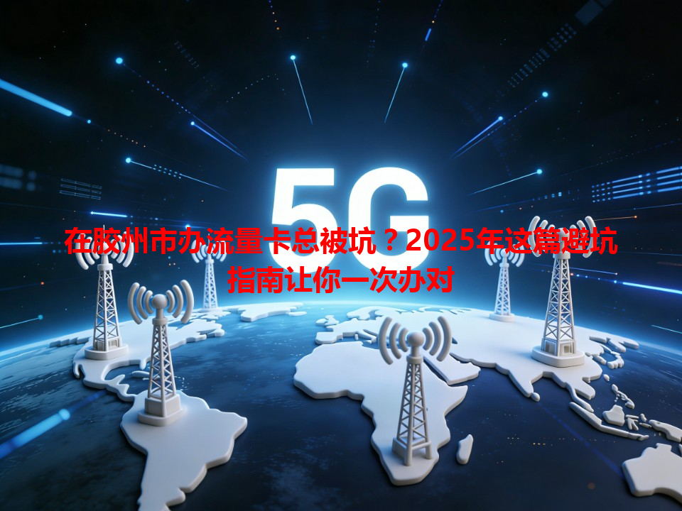 在胶州市办流量卡总被坑？2025年这篇避坑指南让你一次办对