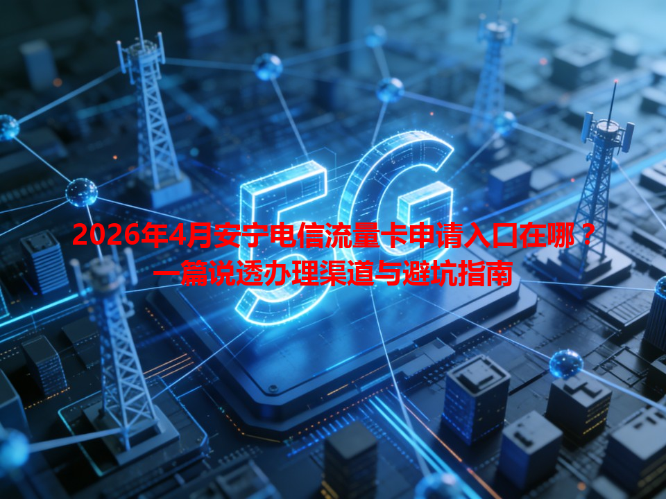 2026年4月安宁电信流量卡申请入口在哪？一篇说透办理渠道与避坑指南