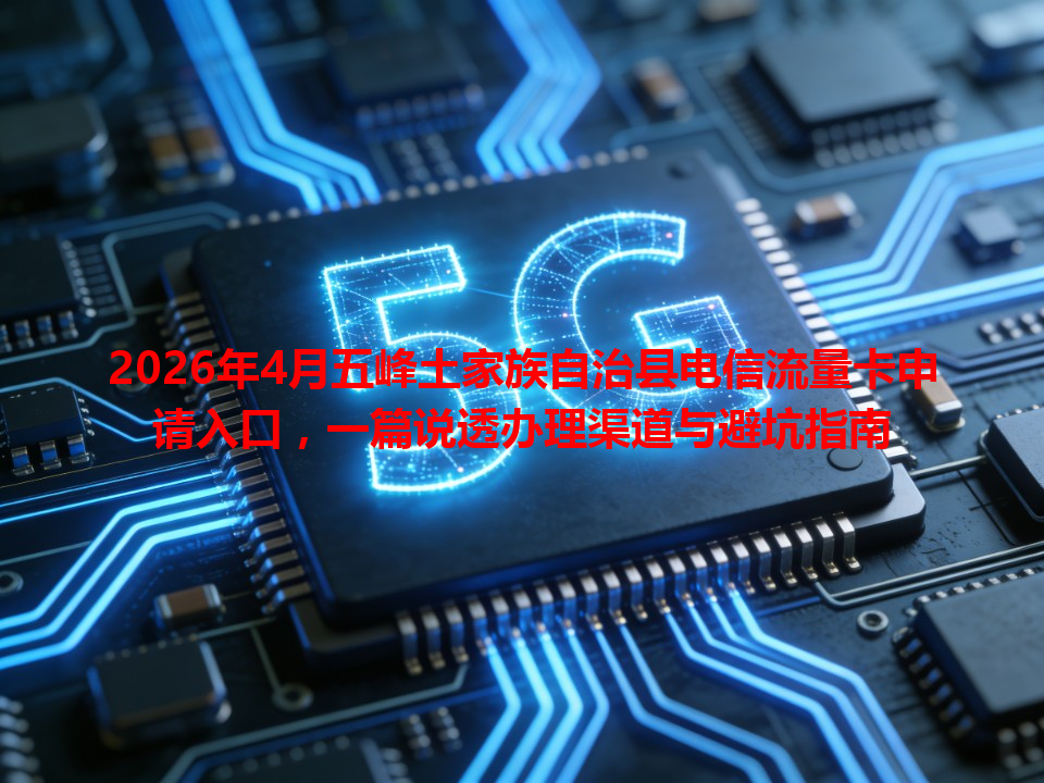 2026年4月五峰土家族自治县电信流量卡申请入口，一篇说透办理渠道与避坑指南