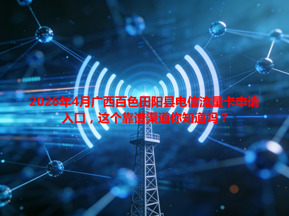 2026年4月广西百色田阳县电信流量卡申请入口，这个靠谱渠道你知道吗？