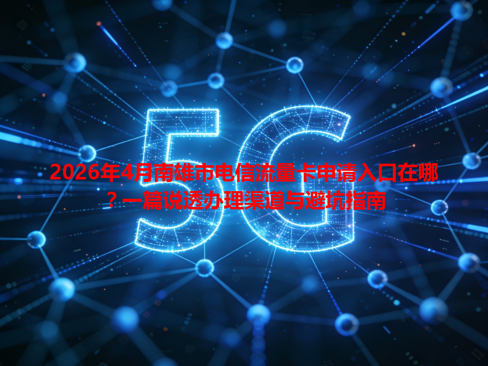 2026年4月南雄市电信流量卡申请入口在哪？一篇说透办理渠道与避坑指南