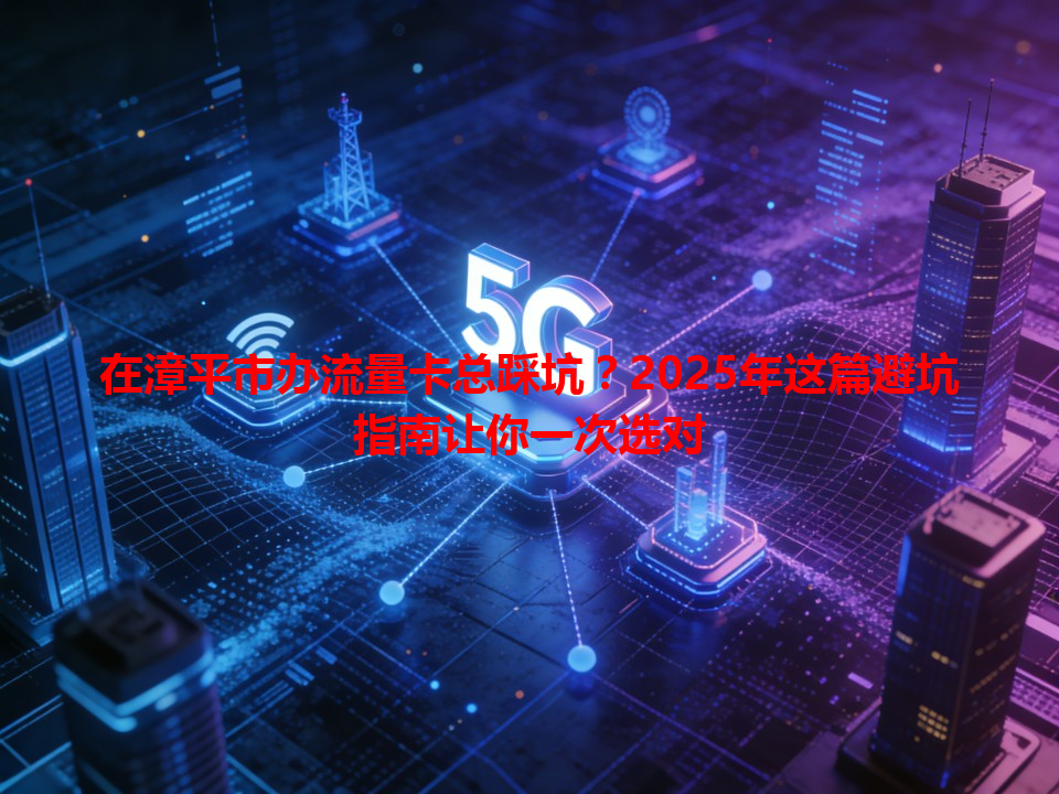 在漳平市办流量卡总踩坑？2025年这篇避坑指南让你一次选对