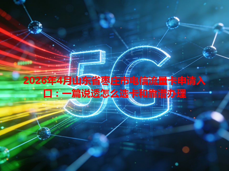 2026年4月山东省枣庄市电信流量卡申请入口：一篇说透怎么选卡和靠谱办理