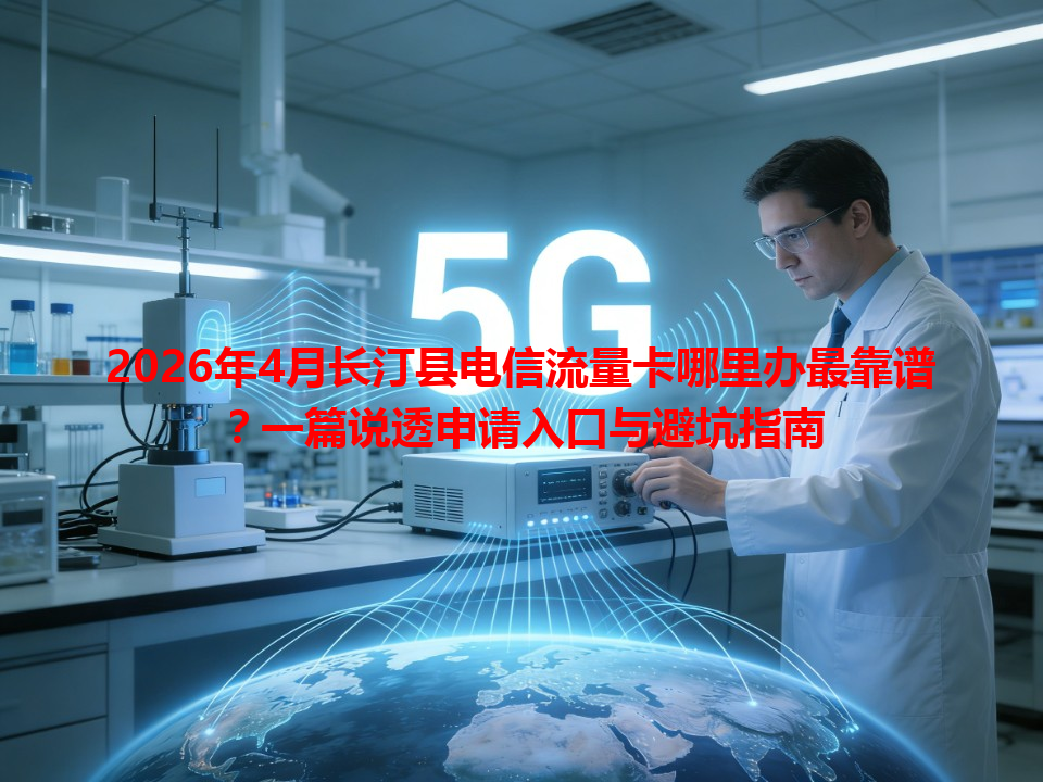2026年4月长汀县电信流量卡哪里办最靠谱？一篇说透申请入口与避坑指南