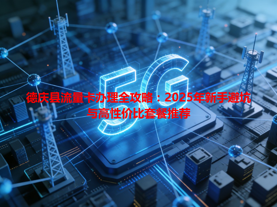 德庆县流量卡办理全攻略：2025年新手避坑与高性价比套餐推荐