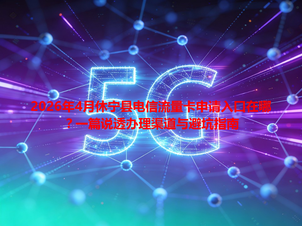 2026年4月休宁县电信流量卡申请入口在哪？一篇说透办理渠道与避坑指南