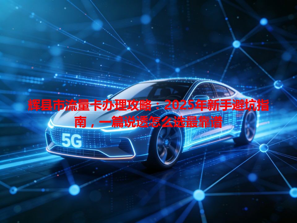 辉县市流量卡办理攻略：2025年新手避坑指南，一篇说透怎么选最靠谱