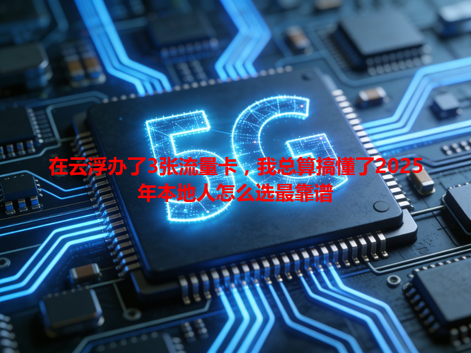 在云浮办了3张流量卡，我总算搞懂了2025年本地人怎么选最靠谱