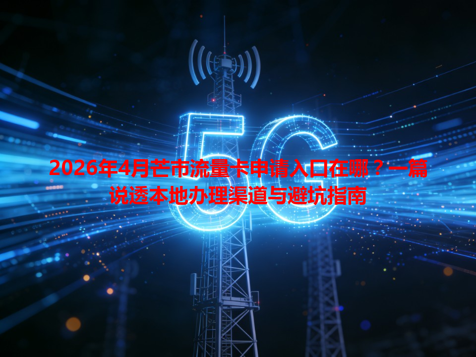 2026年4月芒市流量卡申请入口在哪？一篇说透本地办理渠道与避坑指南