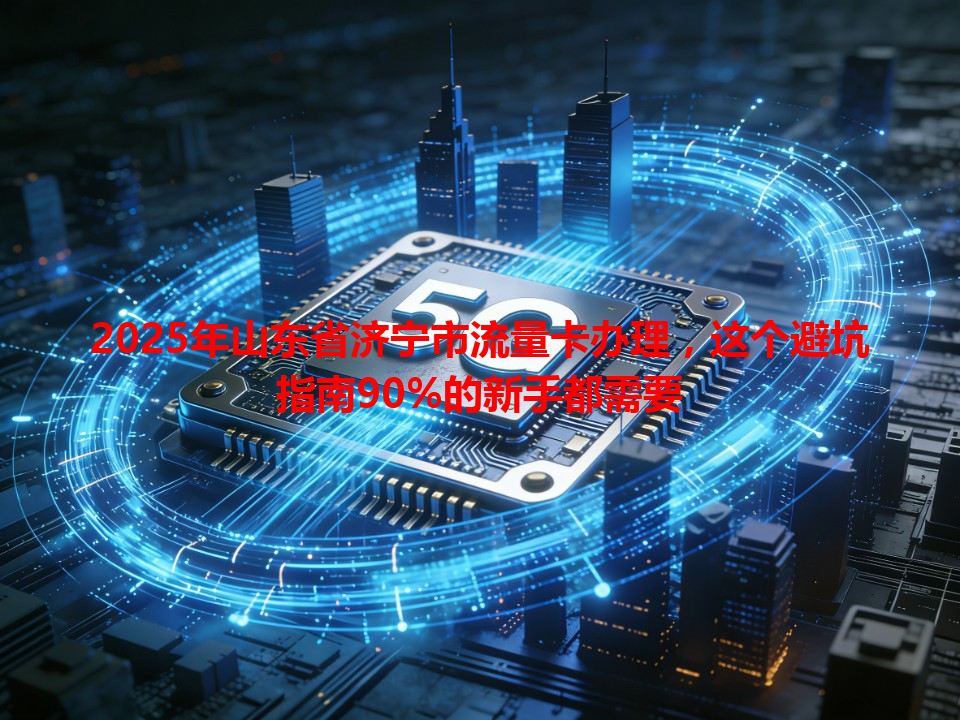 2025年山东省济宁市流量卡办理，这个避坑指南90%的新手都需要