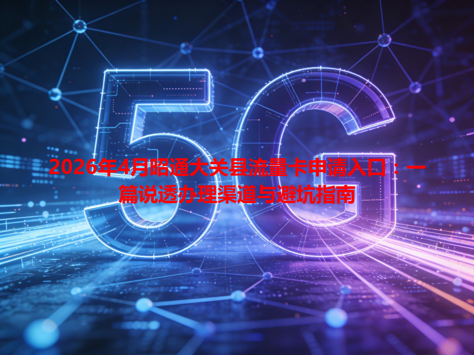 2026年4月昭通大关县流量卡申请入口：一篇说透办理渠道与避坑指南