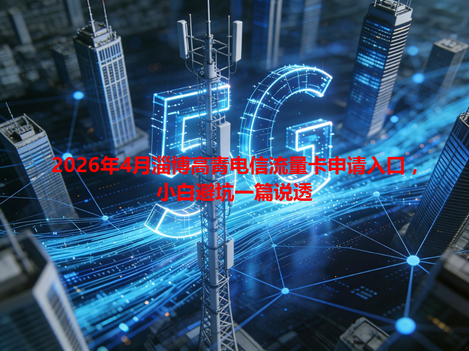 2026年4月淄博高青电信流量卡申请入口，小白避坑一篇说透