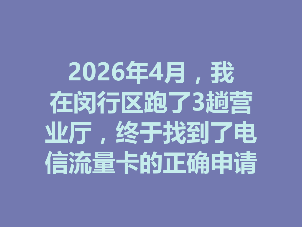 2026年4月，我在闵行区跑了3趟营业厅，终于找到了电信流量卡的正确申请入口