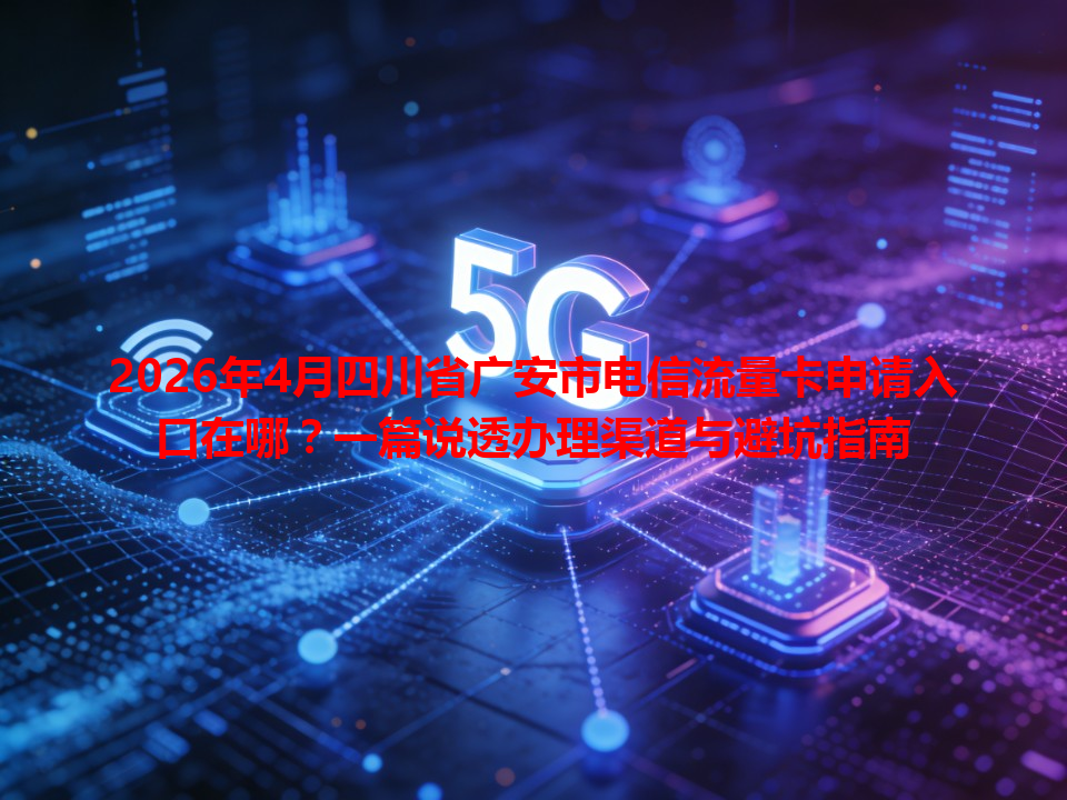 2026年4月四川省广安市电信流量卡申请入口在哪？一篇说透办理渠道与避坑指南