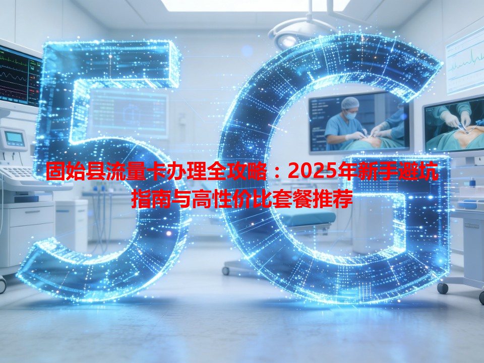 固始县流量卡办理全攻略：2025年新手避坑指南与高性价比套餐推荐