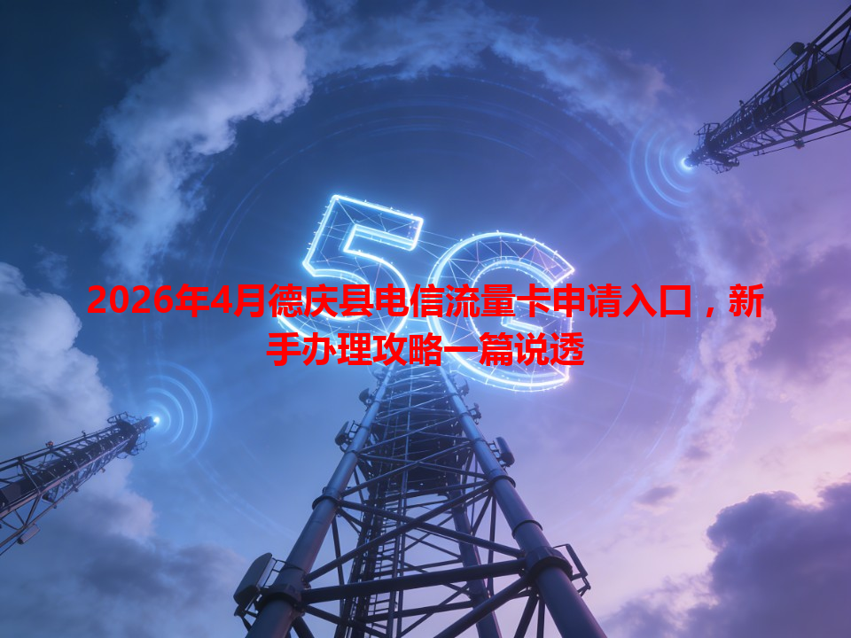 2026年4月德庆县电信流量卡申请入口，新手办理攻略一篇说透