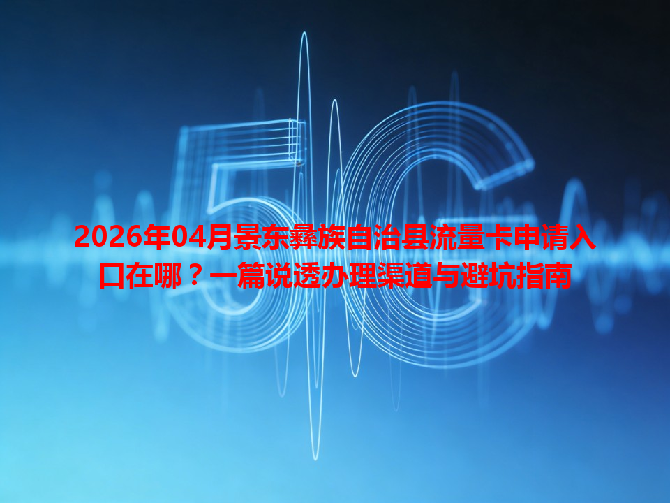 2026年04月景东彝族自治县流量卡申请入口在哪？一篇说透办理渠道与避坑指南