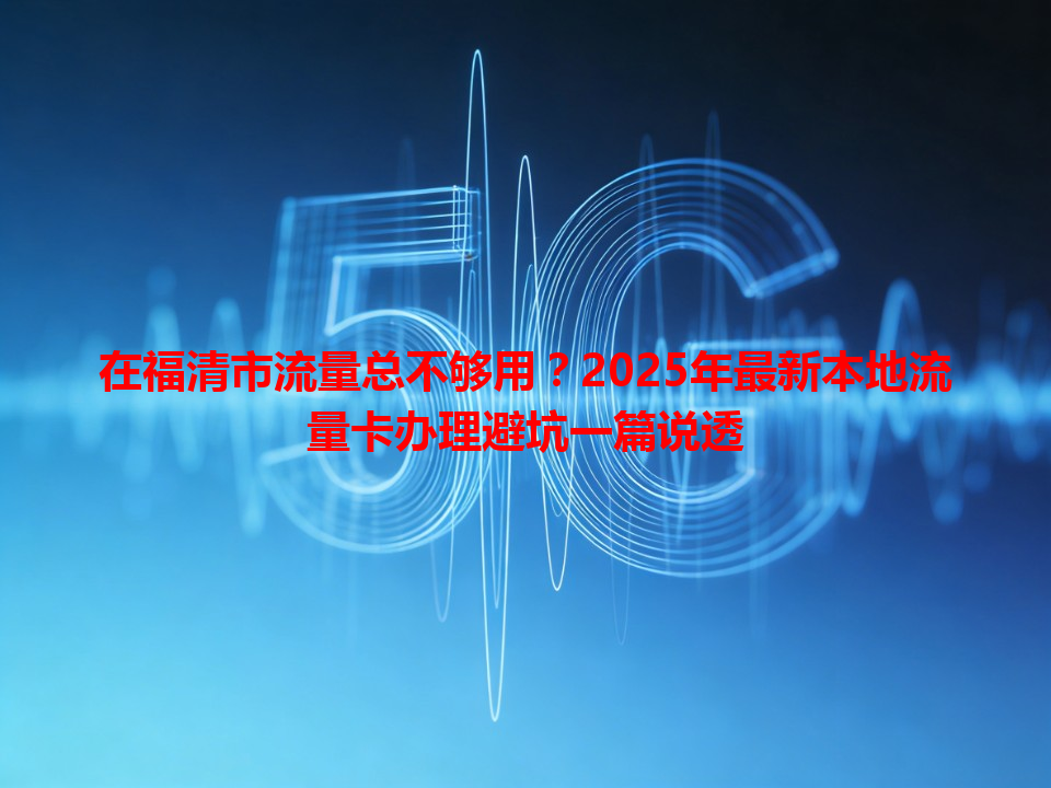 在福清市流量总不够用？2025年最新本地流量卡办理避坑一篇说透