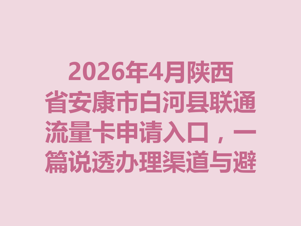 2026年4月陕西省安康市白河县联通流量卡申请入口，一篇说透办理渠道与避坑指南