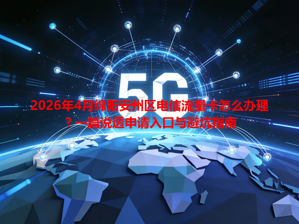 2026年4月绵阳安州区电信流量卡怎么办理？一篇说透申请入口与避坑指南
