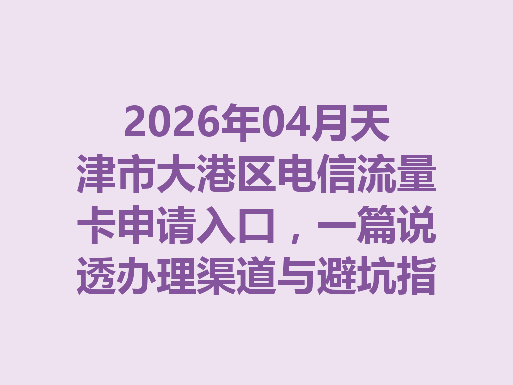 2026年04月天津市大港区电信流量卡申请入口，一篇说透办理渠道与避坑指南