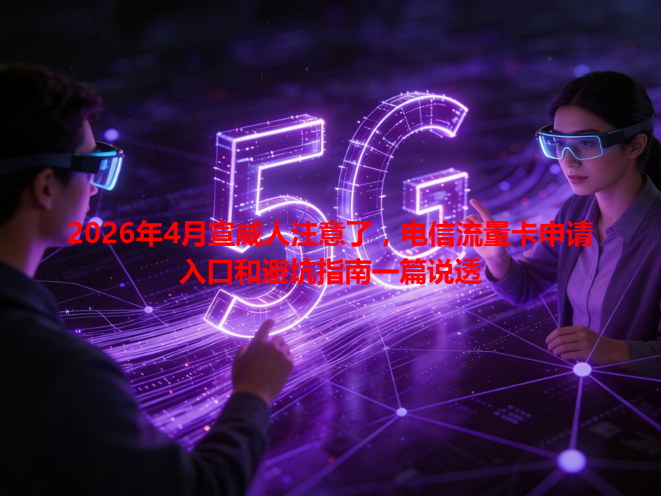 2026年4月宣威人注意了，电信流量卡申请入口和避坑指南一篇说透