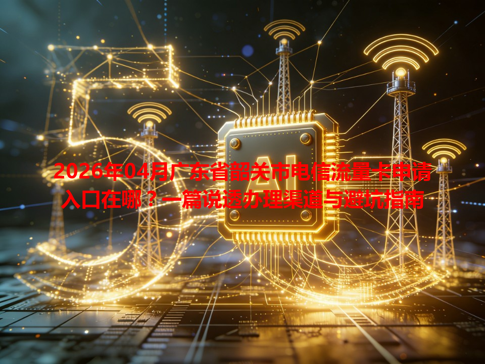 2026年04月广东省韶关市电信流量卡申请入口在哪？一篇说透办理渠道与避坑指南
