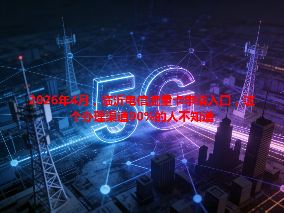 2026年4月，临沂电信流量卡申请入口，这个办理渠道90%的人不知道