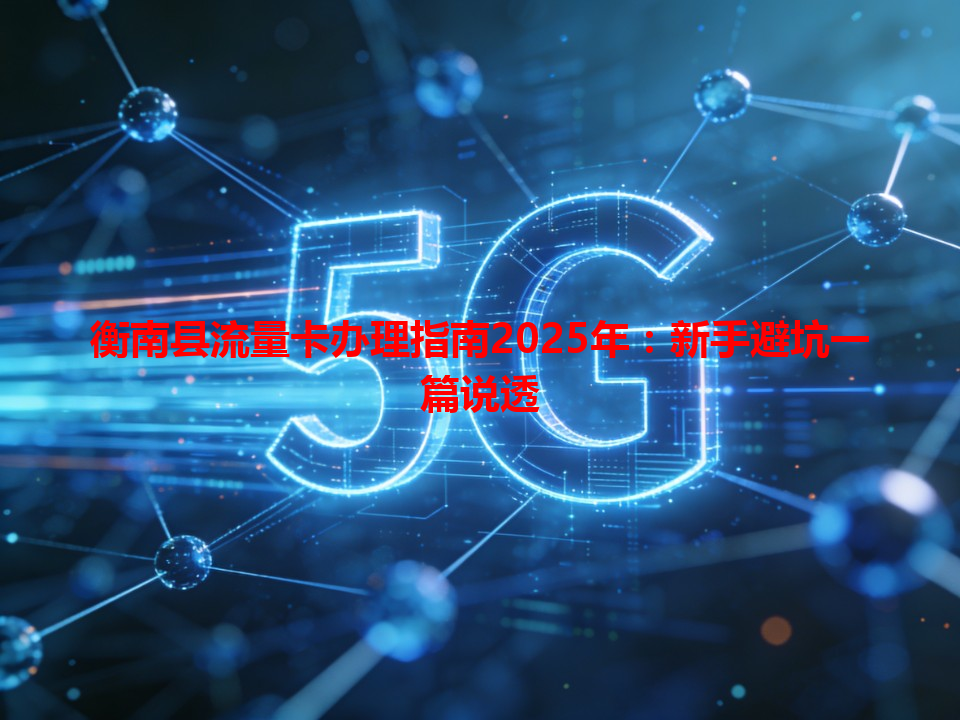 衡南县流量卡办理指南2025年：新手避坑一篇说透