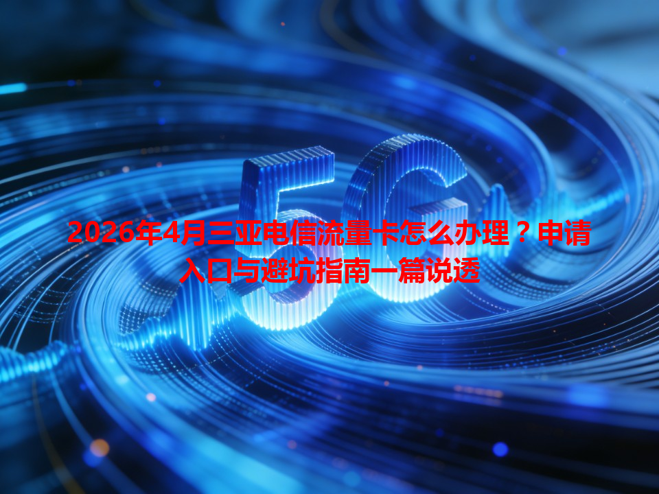 2026年4月三亚电信流量卡怎么办理？申请入口与避坑指南一篇说透