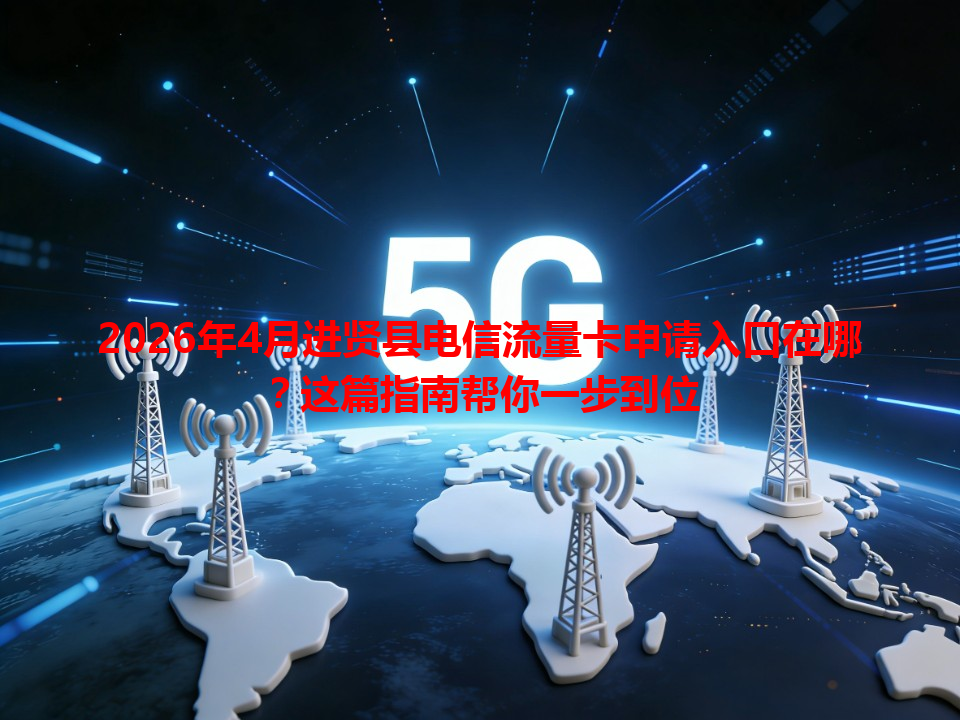 2026年4月进贤县电信流量卡申请入口在哪？这篇指南帮你一步到位