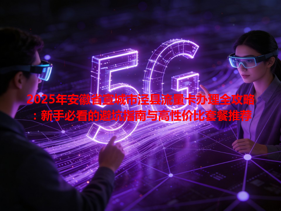 2025年安徽省宣城市泾县流量卡办理全攻略：新手必看的避坑指南与高性价比套餐推荐
