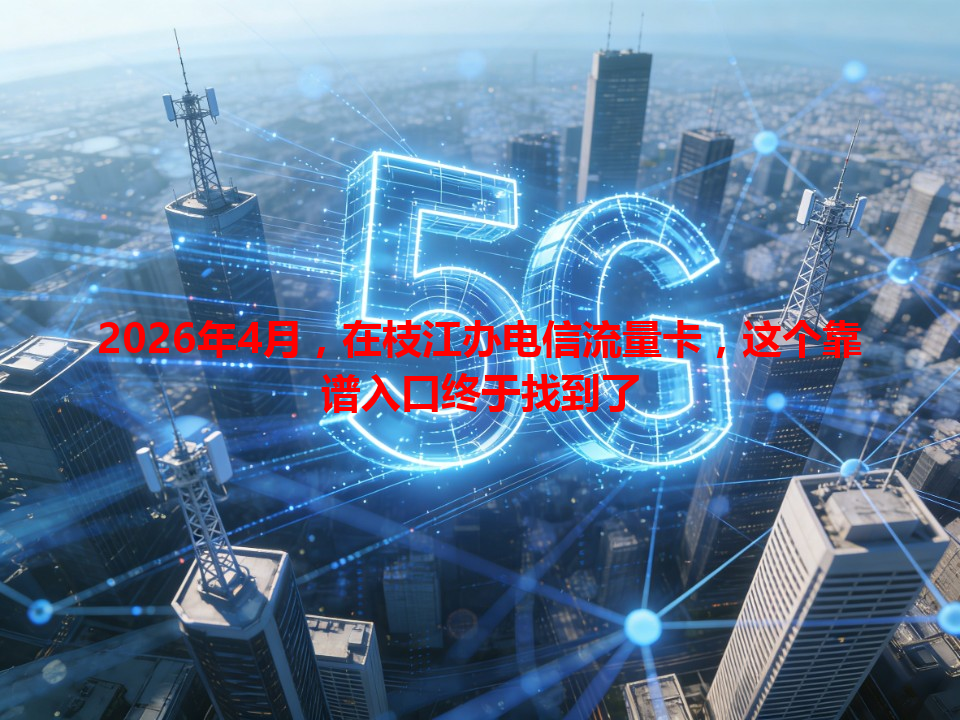 2026年4月，在枝江办电信流量卡，这个靠谱入口终于找到了
