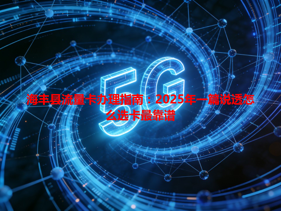 海丰县流量卡办理指南：2025年一篇说透怎么选卡最靠谱