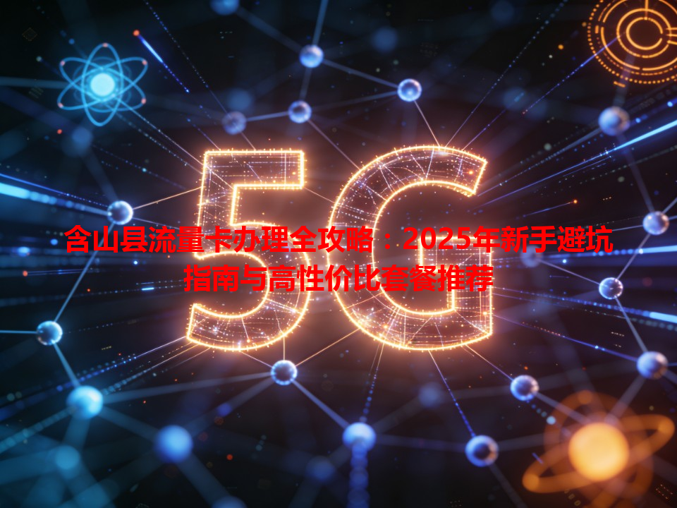 含山县流量卡办理全攻略：2025年新手避坑指南与高性价比套餐推荐