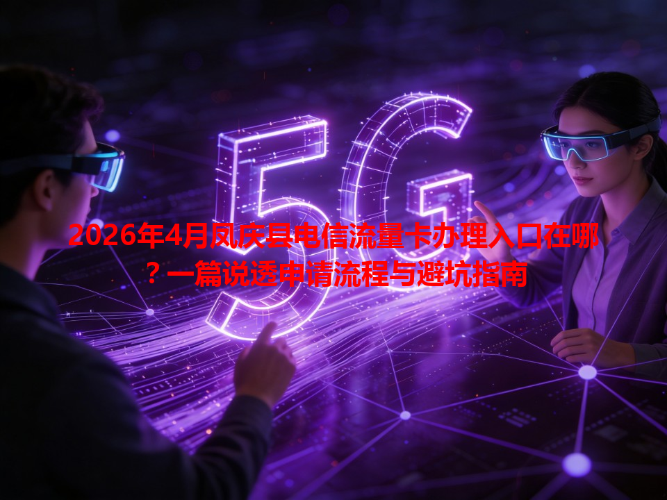 2026年4月凤庆县电信流量卡办理入口在哪？一篇说透申请流程与避坑指南