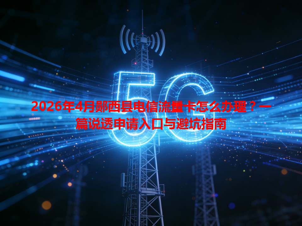 2026年4月郧西县电信流量卡怎么办理？一篇说透申请入口与避坑指南