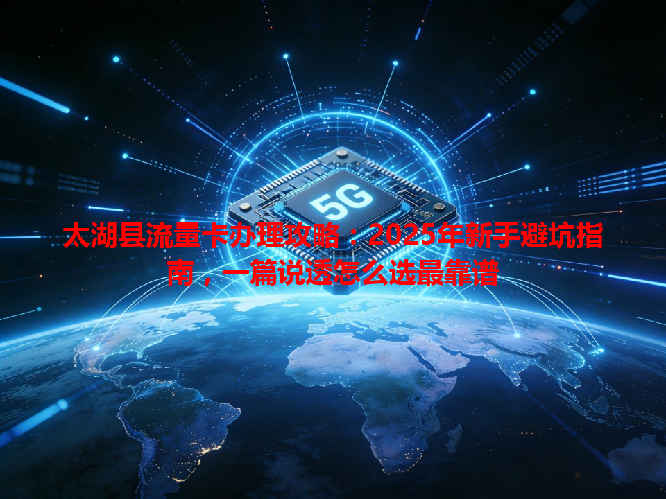 太湖县流量卡办理攻略：2025年新手避坑指南，一篇说透怎么选最靠谱