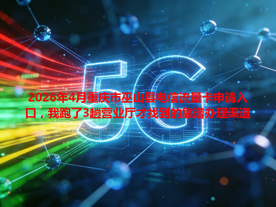 2026年4月重庆市巫山县电信流量卡申请入口，我跑了3趟营业厅才找到的靠谱办理渠道