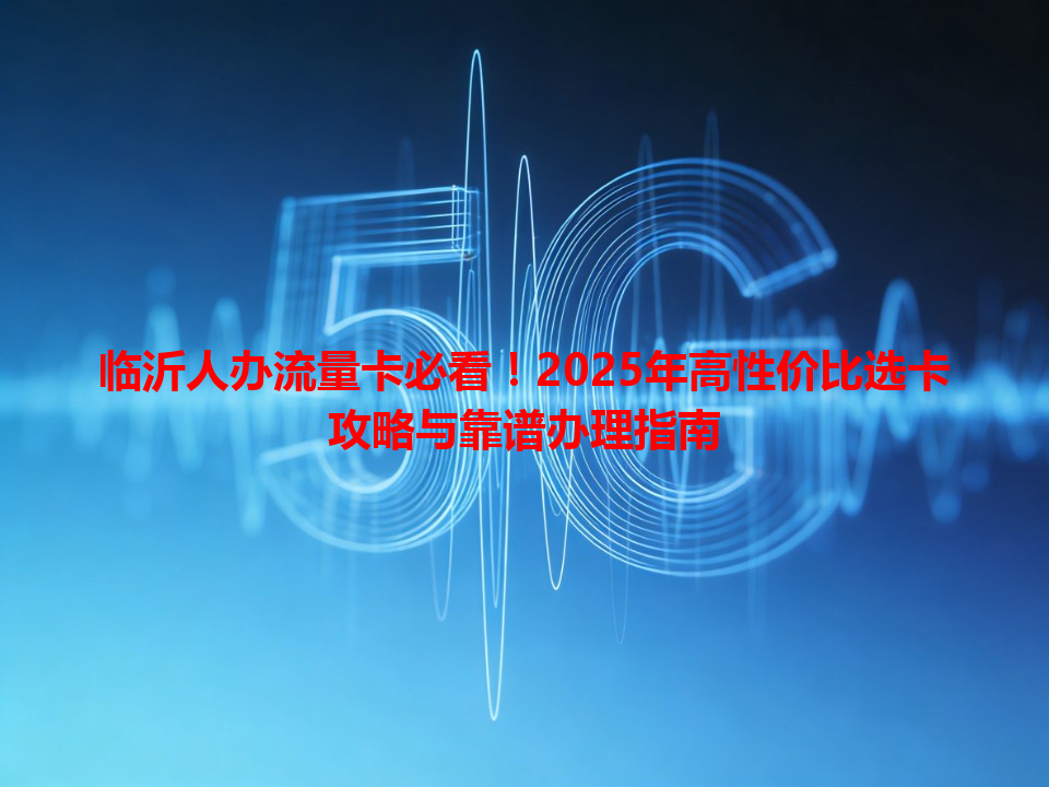 临沂人办流量卡必看！2025年高性价比选卡攻略与靠谱办理指南