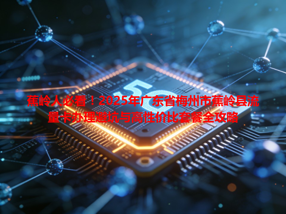 蕉岭人必看！2025年广东省梅州市蕉岭县流量卡办理避坑与高性价比套餐全攻略